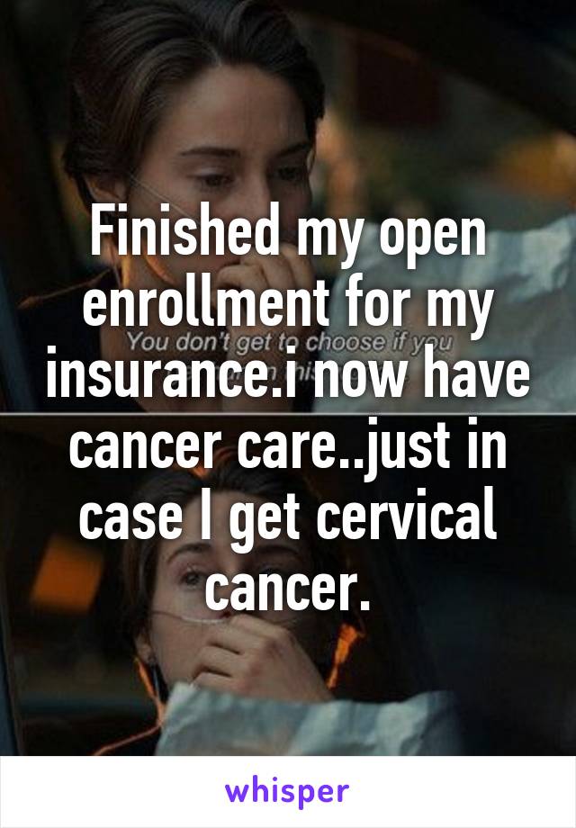 Finished my open enrollment for my insurance.i now have cancer care..just in case I get cervical cancer.