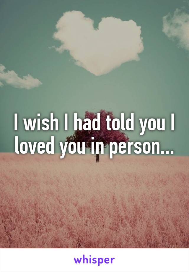 I wish I had told you I loved you in person...