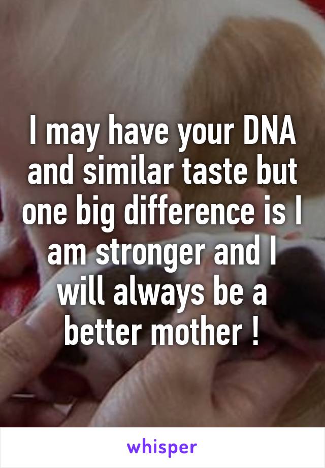 I may have your DNA and similar taste but one big difference is I am stronger and I will always be a better mother !