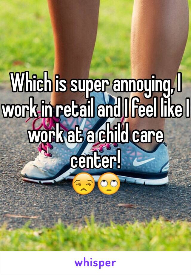 Which is super annoying, I work in retail and I feel like I work at a child care center! 
😒🙄