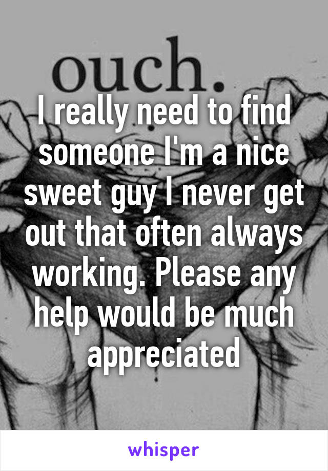 I really need to find someone I'm a nice sweet guy I never get out that often always working. Please any help would be much appreciated