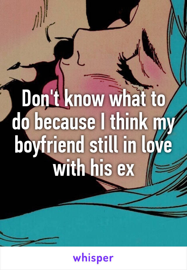 Don't know what to do because I think my boyfriend still in love with his ex