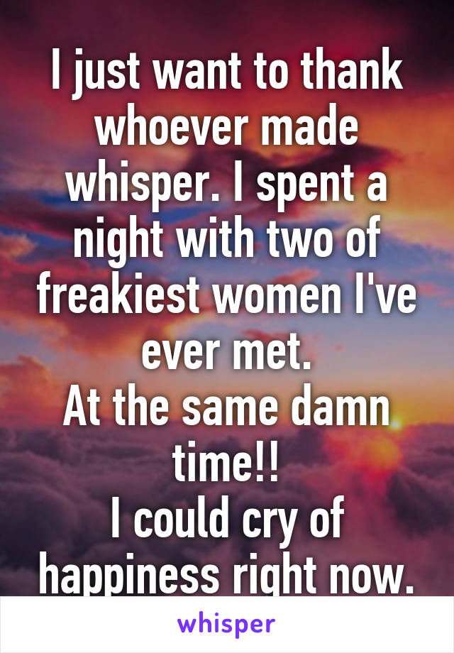 I just want to thank whoever made whisper. I spent a night with two of freakiest women I've ever met.
At the same damn time!!
I could cry of happiness right now.