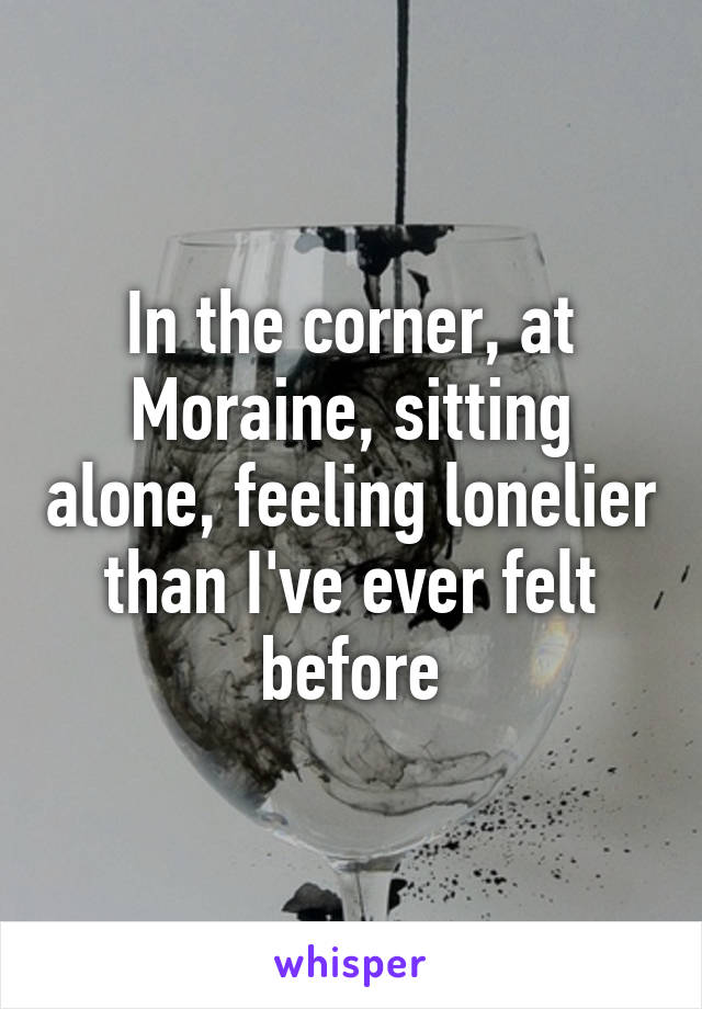 In the corner, at Moraine, sitting alone, feeling lonelier than I've ever felt before