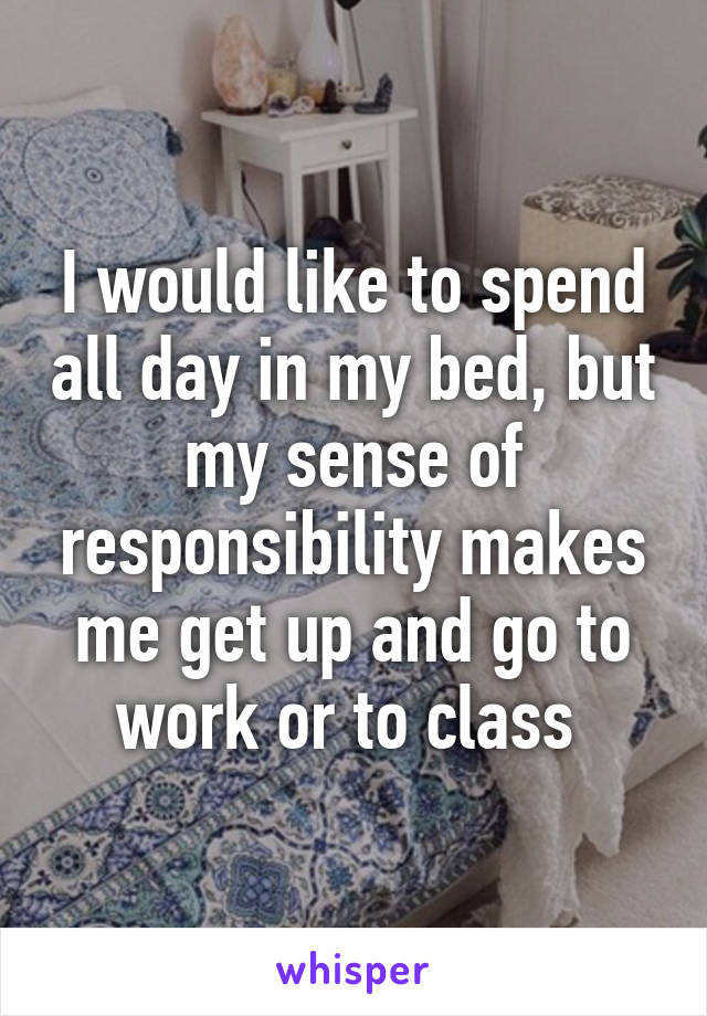 I would like to spend all day in my bed, but my sense of responsibility makes me get up and go to work or to class 