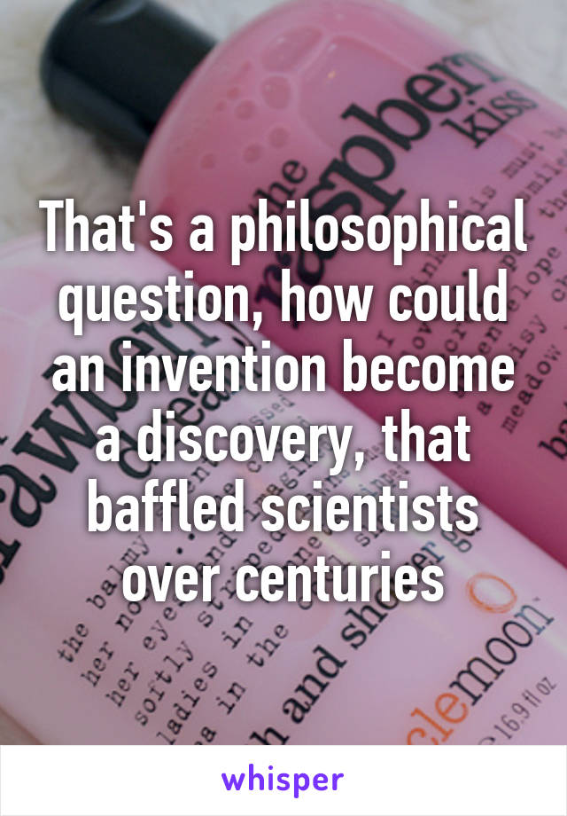 That's a philosophical question, how could an invention become a discovery, that baffled scientists over centuries