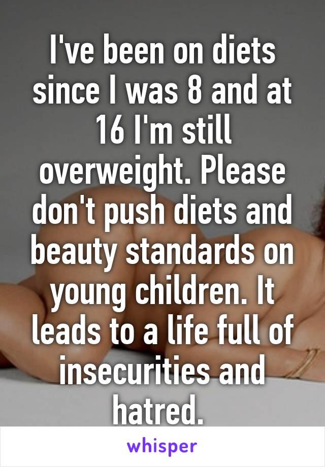 I've been on diets since I was 8 and at 16 I'm still overweight. Please don't push diets and beauty standards on young children. It leads to a life full of insecurities and hatred. 