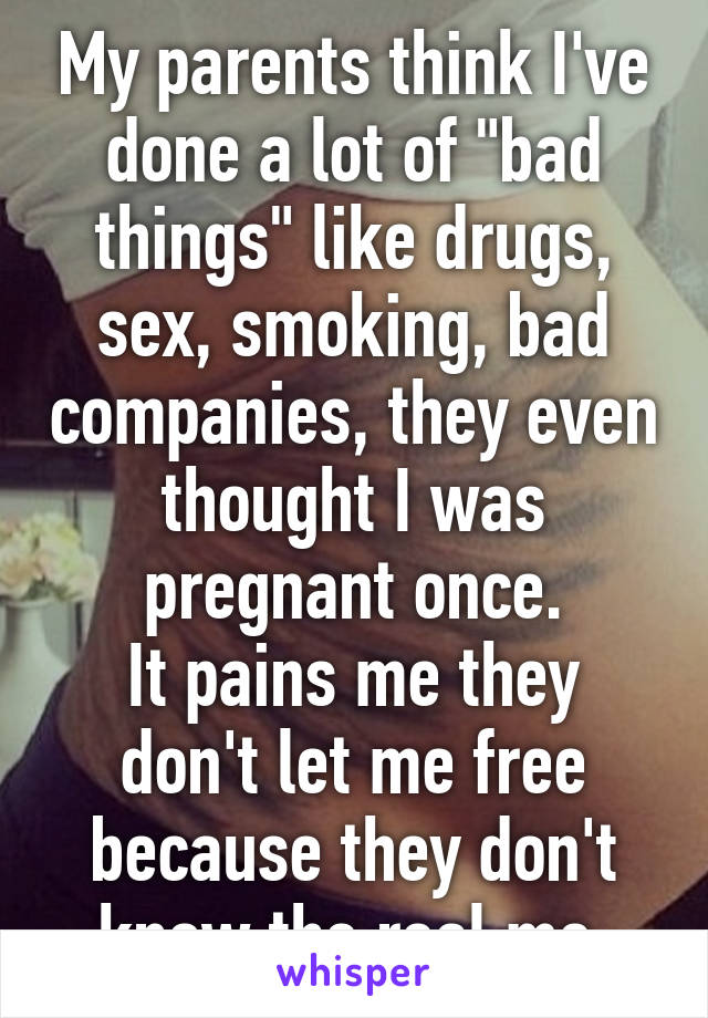 My parents think I've done a lot of "bad things" like drugs, sex, smoking, bad companies, they even thought I was pregnant once.
It pains me they don't let me free because they don't know the real me.