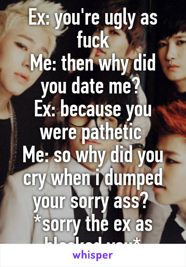 Ex: you're ugly as fuck
Me: then why did you date me? 
Ex: because you were pathetic 
Me: so why did you cry when i dumped your sorry ass? 
*sorry the ex as blocked you*