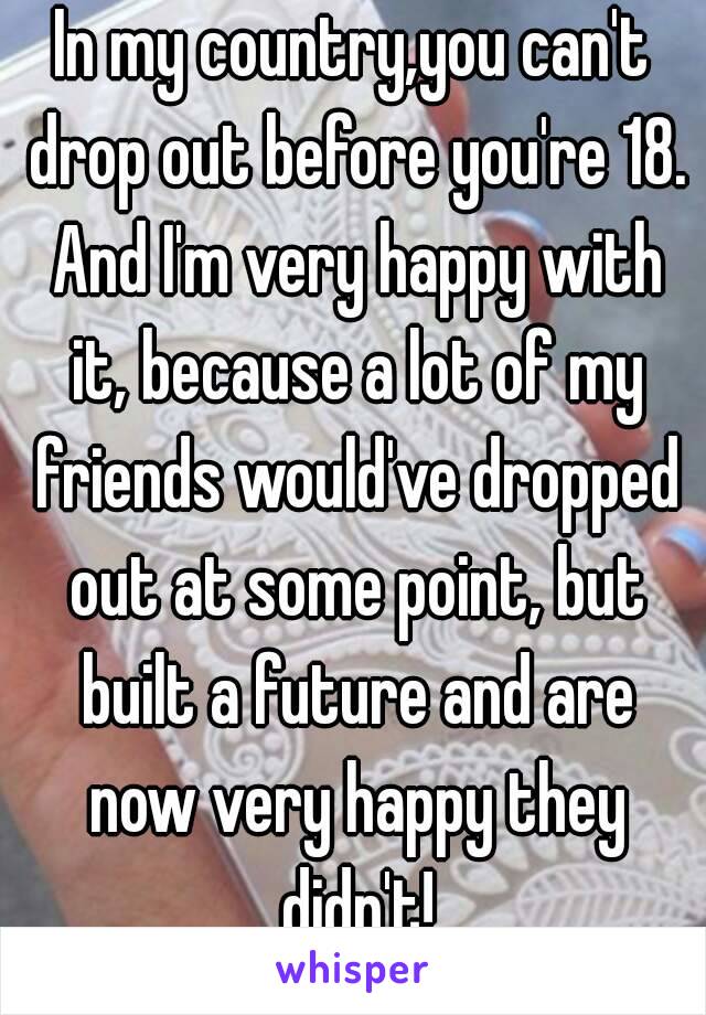 In my country,you can't drop out before you're 18. And I'm very happy with it, because a lot of my friends would've dropped out at some point, but built a future and are now very happy they didn't!