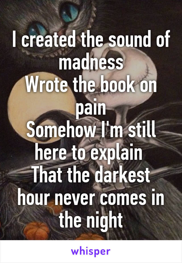 I created the sound of madness
Wrote the book on pain
Somehow I'm still here to explain 
That the darkest hour never comes in the night