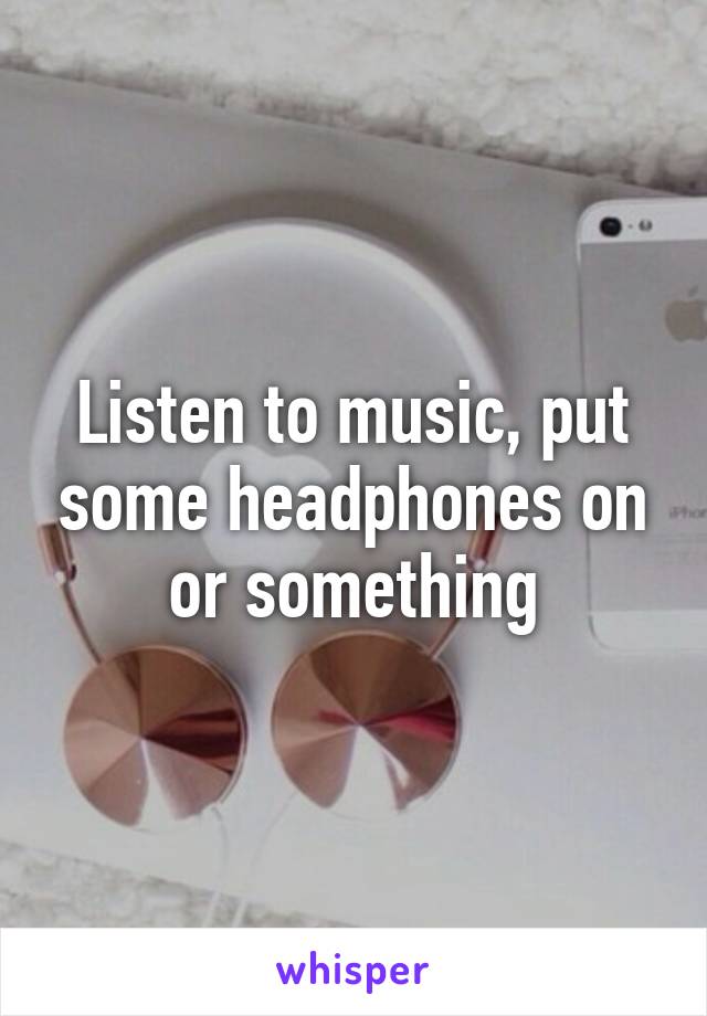 Listen to music, put some headphones on or something