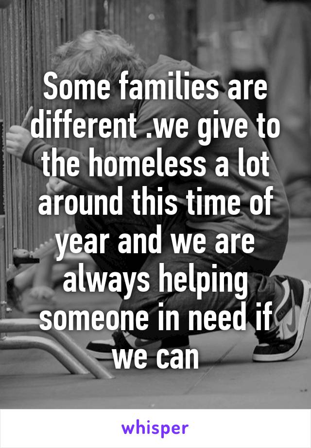 Some families are different .we give to the homeless a lot around this time of year and we are always helping someone in need if we can