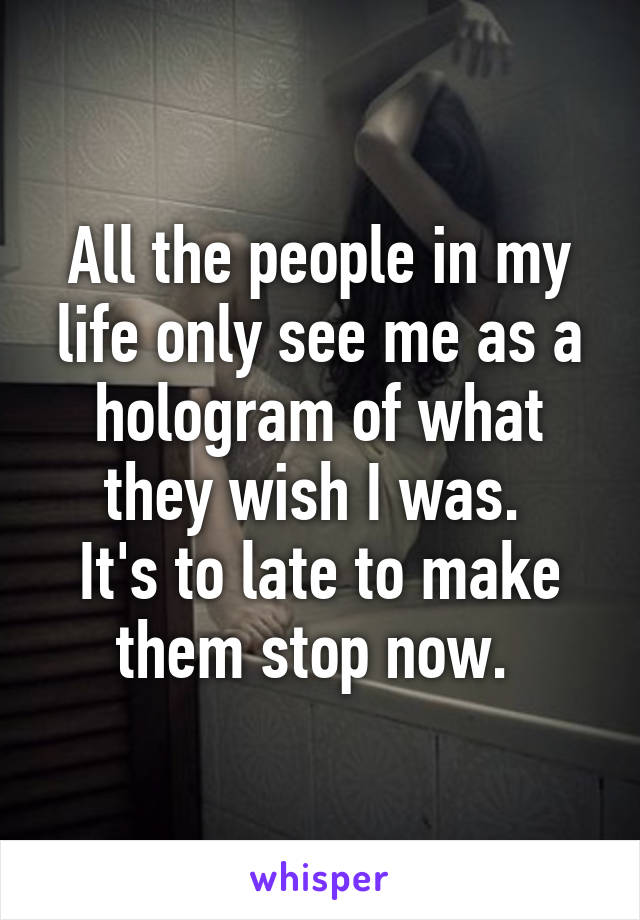 All the people in my life only see me as a hologram of what they wish I was. 
It's to late to make them stop now. 