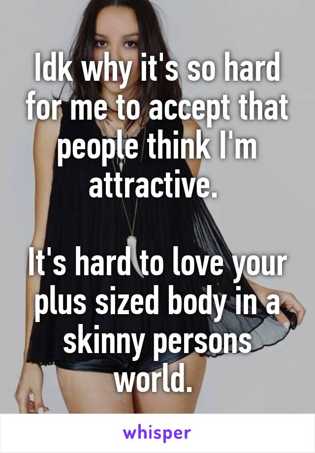 Idk why it's so hard for me to accept that people think I'm attractive. 

It's hard to love your plus sized body in a skinny persons world. 