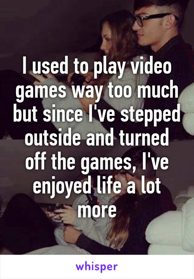 I used to play video games way too much but since I've stepped outside and turned off the games, I've enjoyed life a lot more