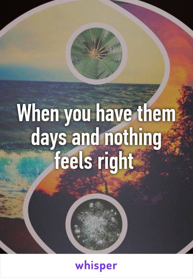 When you have them days and nothing feels right 