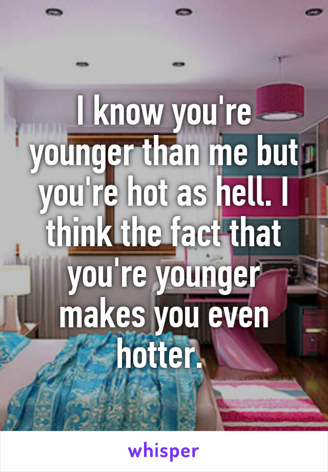 I know you're younger than me but you're hot as hell. I think the fact that you're younger makes you even hotter. 