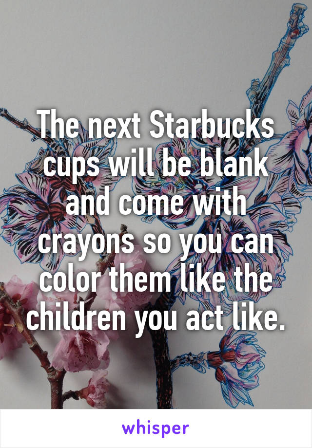 The next Starbucks cups will be blank and come with crayons so you can color them like the children you act like.