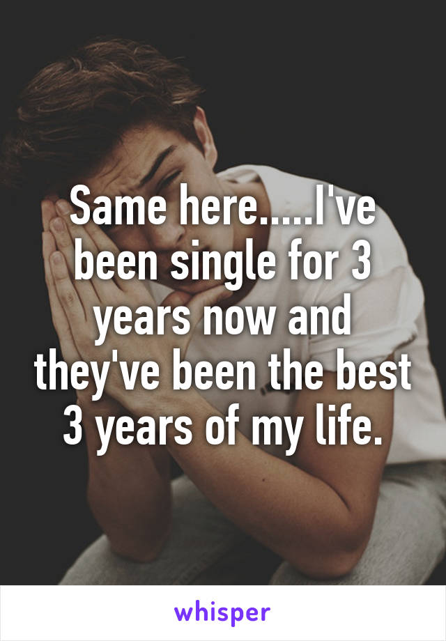 Same here.....I've been single for 3 years now and they've been the best 3 years of my life.