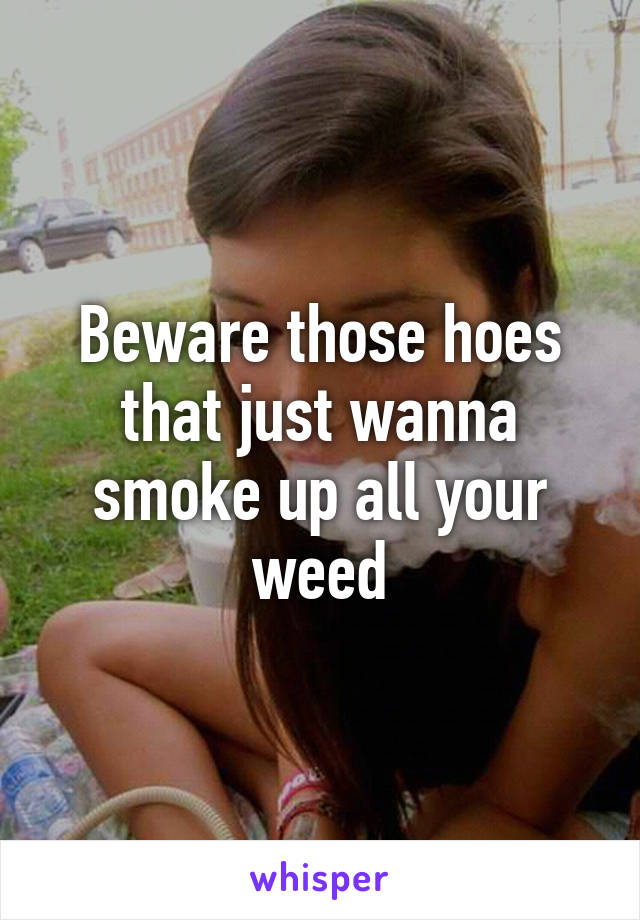 Beware those hoes that just wanna smoke up all your weed