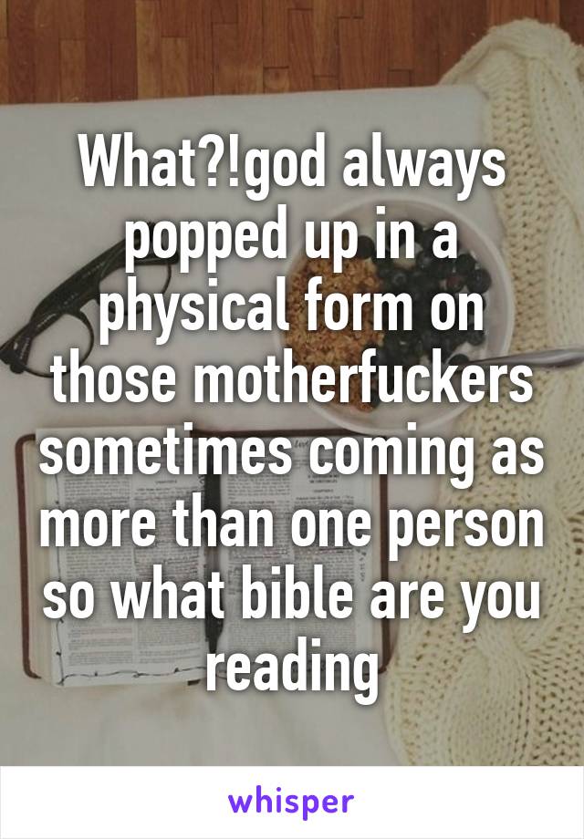 What?!god always popped up in a physical form on those motherfuckers sometimes coming as more than one person so what bible are you reading