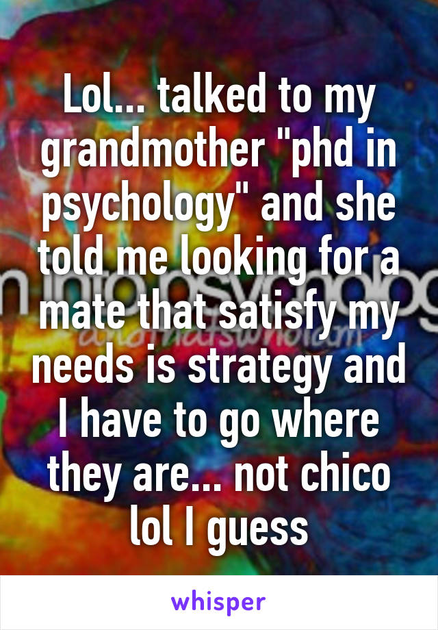 Lol... talked to my grandmother "phd in psychology" and she told me looking for a mate that satisfy my needs is strategy and I have to go where they are... not chico lol I guess