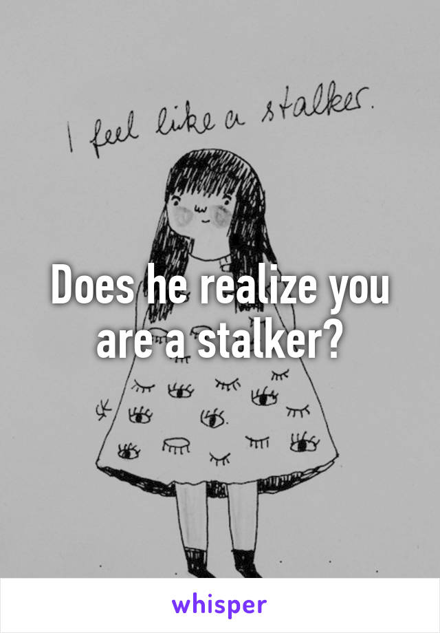 Does he realize you are a stalker?