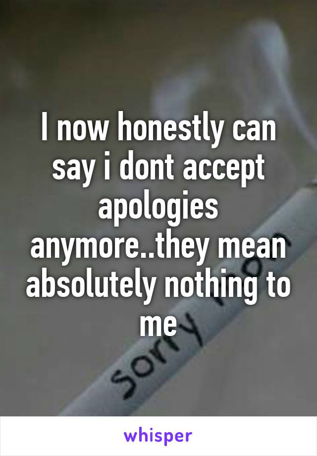 I now honestly can say i dont accept apologies anymore..they mean absolutely nothing to me