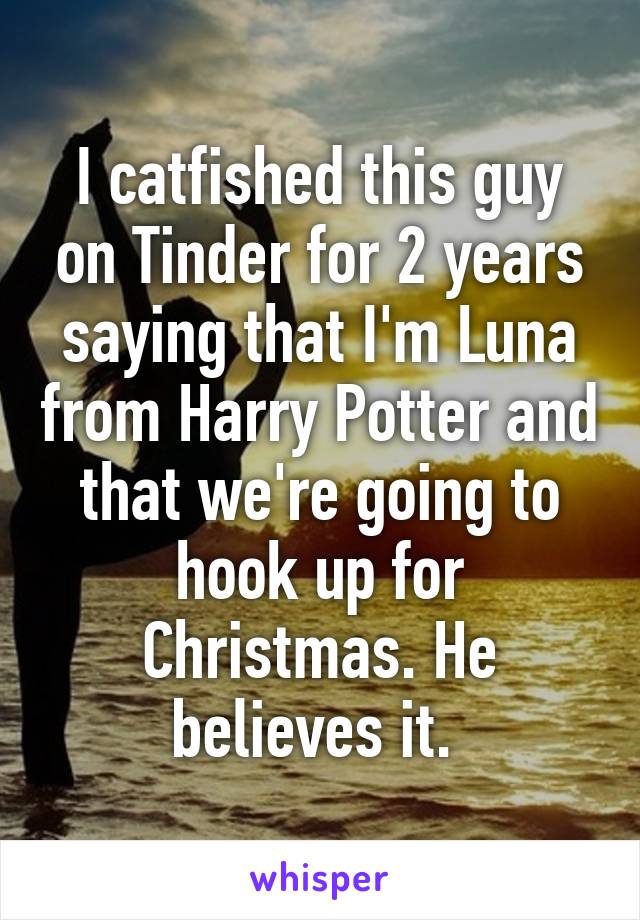 I catfished this guy on Tinder for 2 years saying that I'm Luna from Harry Potter and that we're going to hook up for Christmas. He believes it. 