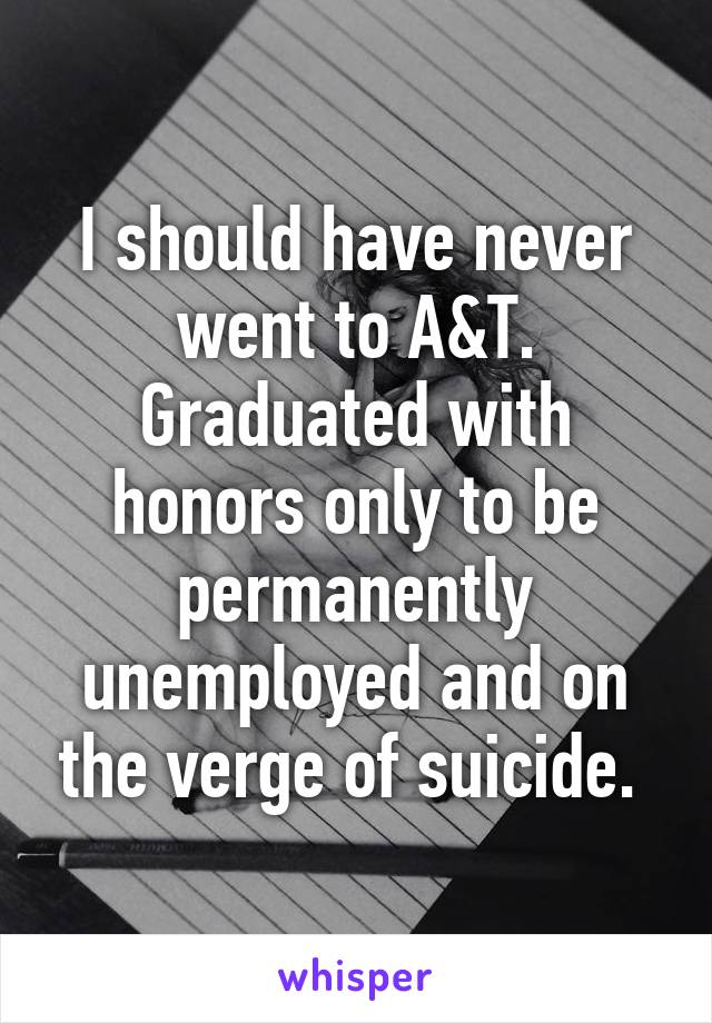 I should have never went to A&T. Graduated with honors only to be permanently unemployed and on the verge of suicide. 