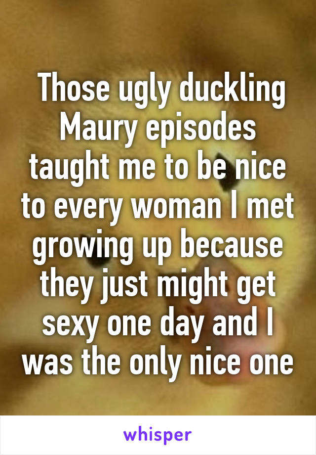  Those ugly duckling Maury episodes taught me to be nice to every woman I met growing up because they just might get sexy one day and I was the only nice one