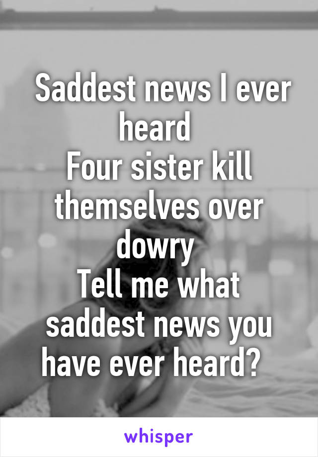  Saddest news I ever heard 
Four sister kill themselves over dowry 
Tell me what saddest news you have ever heard?  