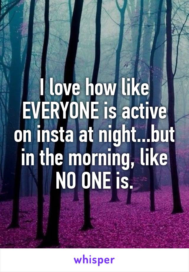 I love how like EVERYONE is active on insta at night...but in the morning, like NO ONE is.