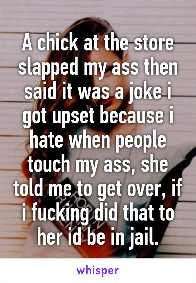 A chick at the store slapped my ass then said it was a joke i got upset because i hate when people touch my ass, she told me to get over, if i fucking did that to her id be in jail.