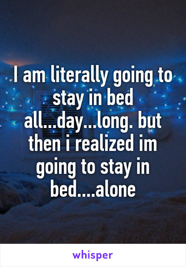 I am literally going to stay in bed all...day...long. but then i realized im going to stay in bed....alone