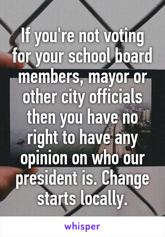 If you're not voting for your school board members, mayor or other city officials then you have no right to have any opinion on who our president is. Change starts locally.