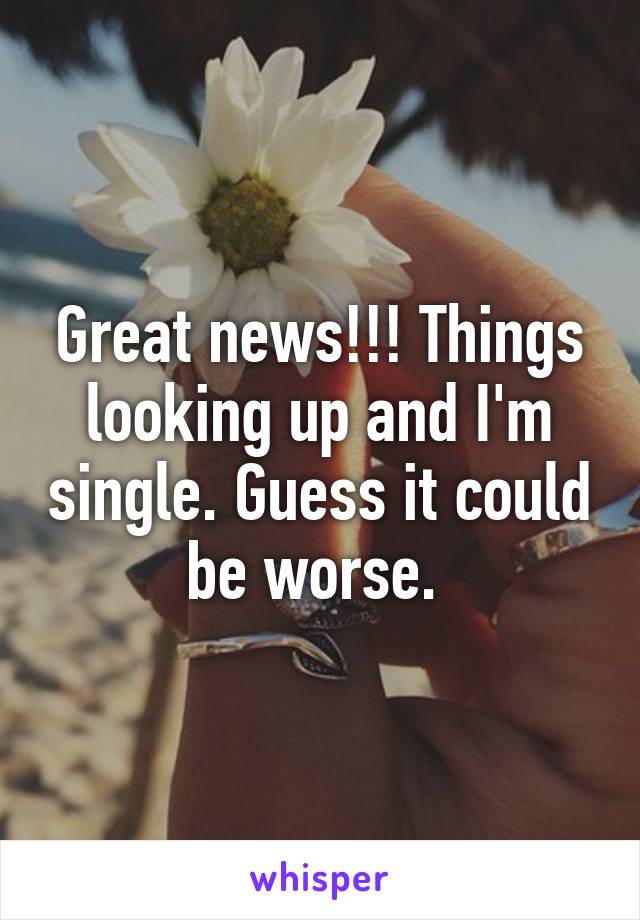 Great news!!! Things looking up and I'm single. Guess it could be worse. 