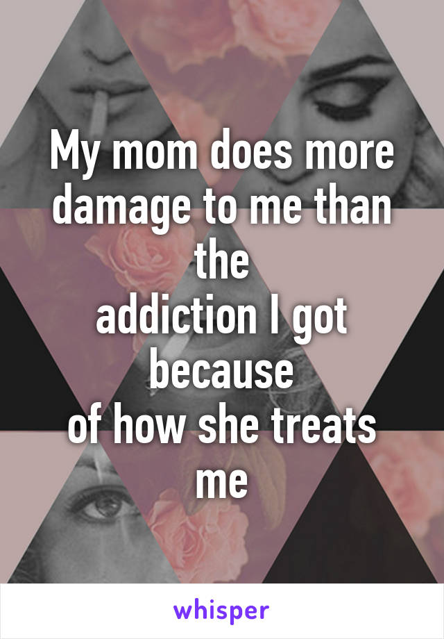 My mom does more
damage to me than the
addiction I got because
of how she treats me