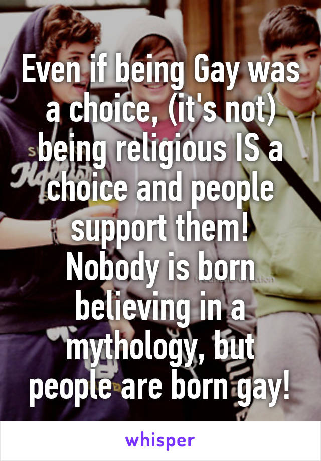 Even if being Gay was a choice, (it's not) being religious IS a choice and people support them!
Nobody is born believing in a mythology, but people are born gay!