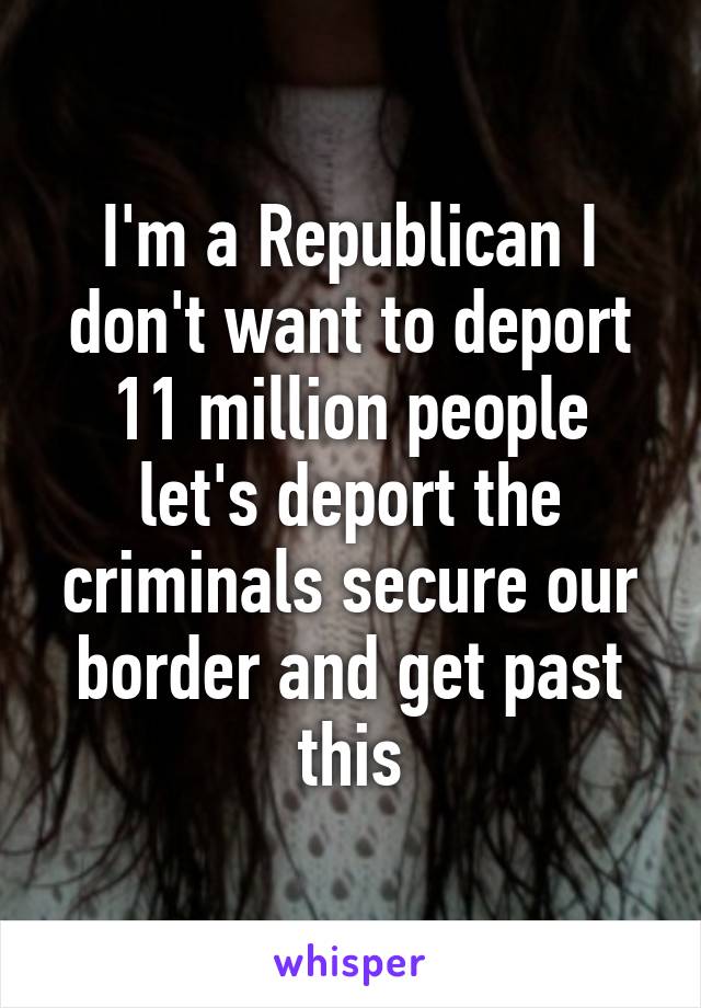 I'm a Republican I don't want to deport 11 million people let's deport the criminals secure our border and get past this