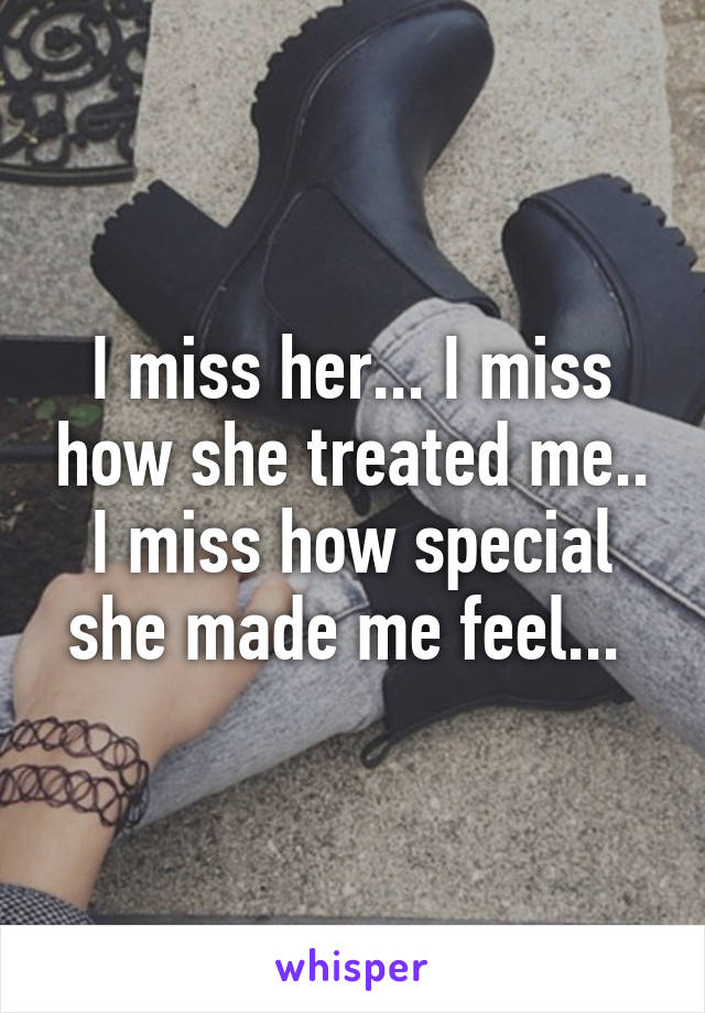 I miss her... I miss how she treated me.. I miss how special she made me feel... 