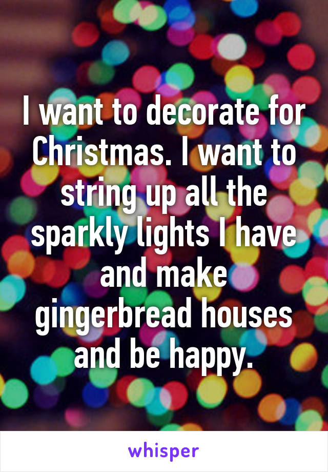 I want to decorate for Christmas. I want to string up all the sparkly lights I have and make gingerbread houses and be happy.