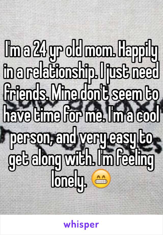 I'm a 24 yr old mom. Happily in a relationship. I just need friends. Mine don't seem to have time for me. I'm a cool person, and very easy to get along with. I'm feeling lonely. 😁