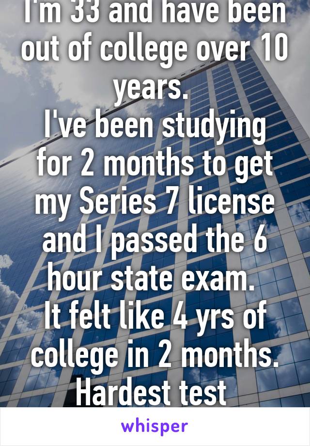 I'm 33 and have been out of college over 10 years. 
I've been studying for 2 months to get my Series 7 license and I passed the 6 hour state exam. 
It felt like 4 yrs of college in 2 months. Hardest test 
I've ever taken. 