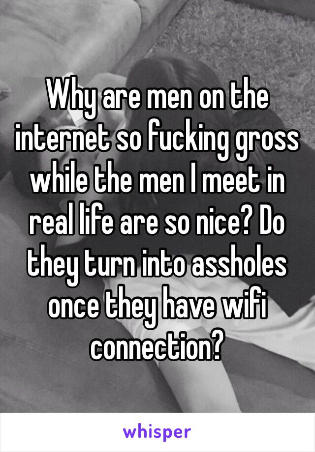 Why are men on the internet so fucking gross while the men I meet in real life are so nice? Do they turn into assholes once they have wifi connection? 