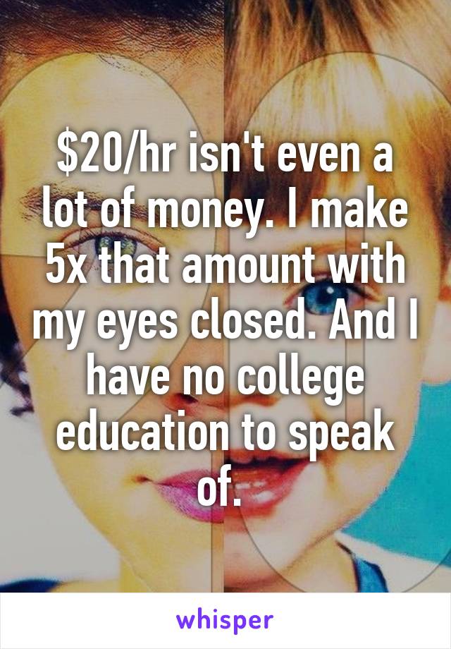 $20/hr isn't even a lot of money. I make 5x that amount with my eyes closed. And I have no college education to speak of. 