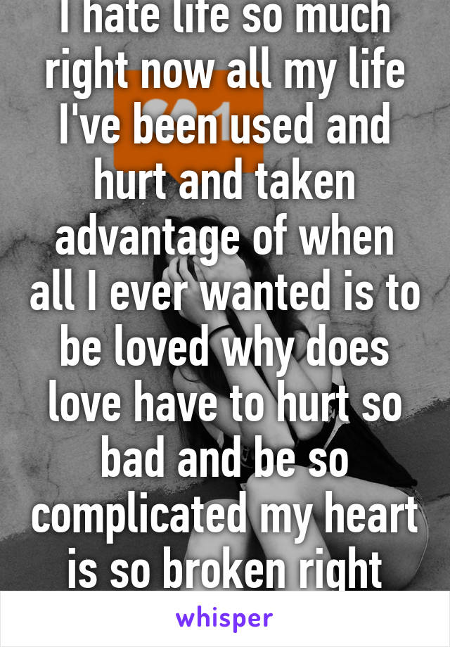 I hate life so much right now all my life I've been used and hurt and taken advantage of when all I ever wanted is to be loved why does love have to hurt so bad and be so complicated my heart is so broken right now