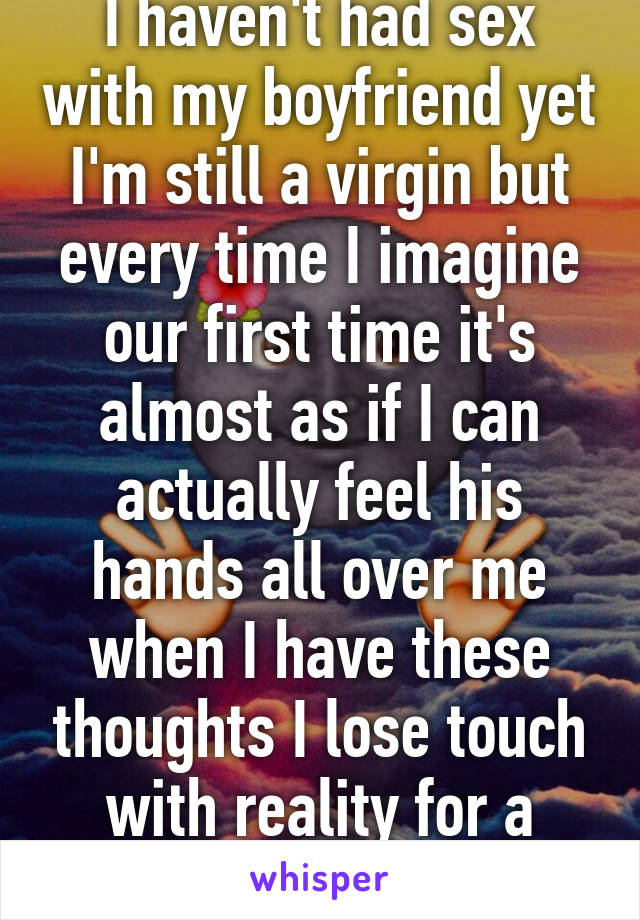 I haven't had sex with my boyfriend yet I'm still a virgin but every time I imagine our first time it's almost as if I can actually feel his hands all over me when I have these thoughts I lose touch with reality for a little while 