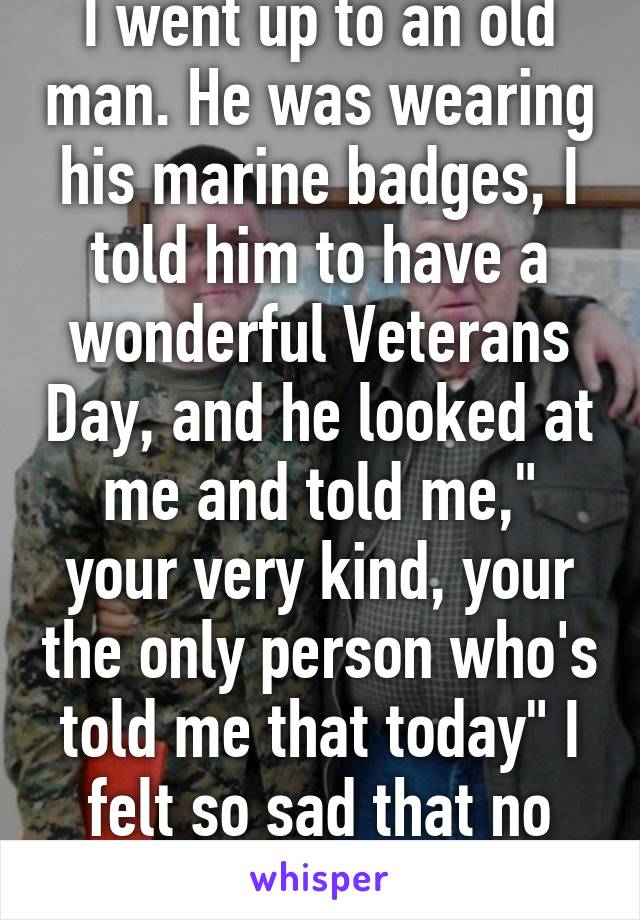 I went up to an old man. He was wearing his marine badges, I told him to have a wonderful Veterans Day, and he looked at me and told me," your very kind, your the only person who's told me that today" I felt so sad that no one cared... 